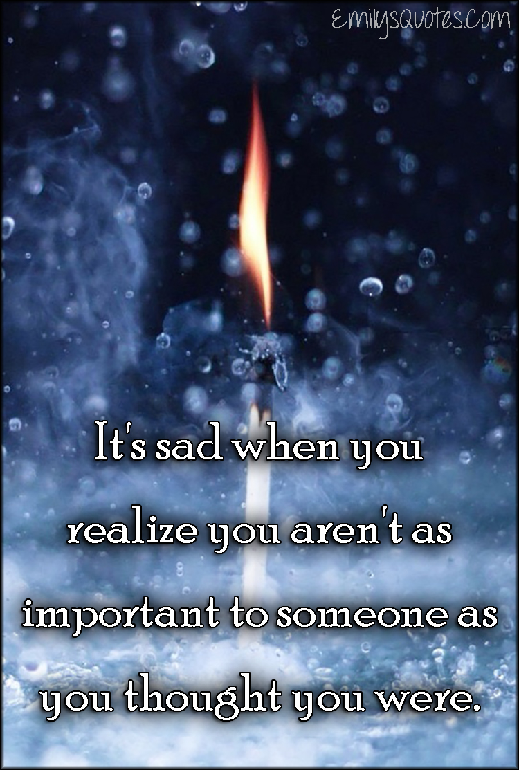 It's sad when you realize you aren't as important to someone as you