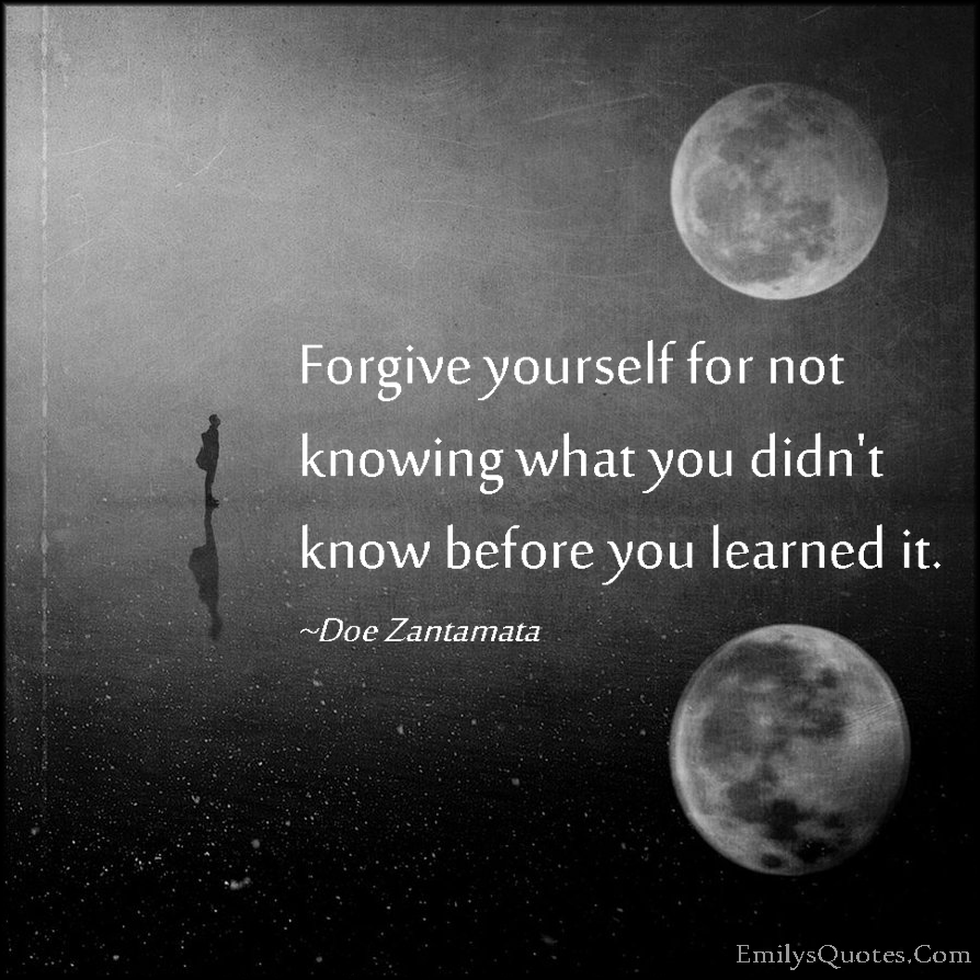 Forgive yourself for not knowing what you didn't know before you