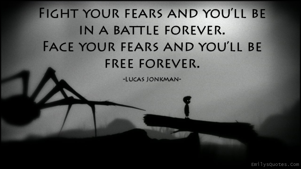 Fight your fears and you'll be in a battle forever. Face your fears and