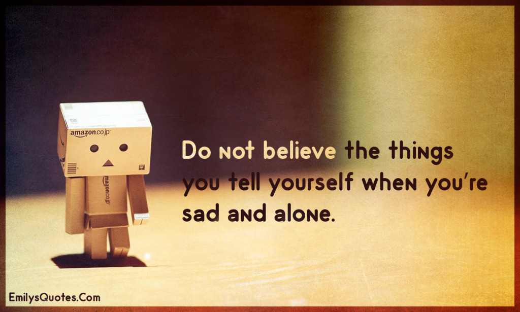 Do not believe the things you tell yourself when you're sad and alone