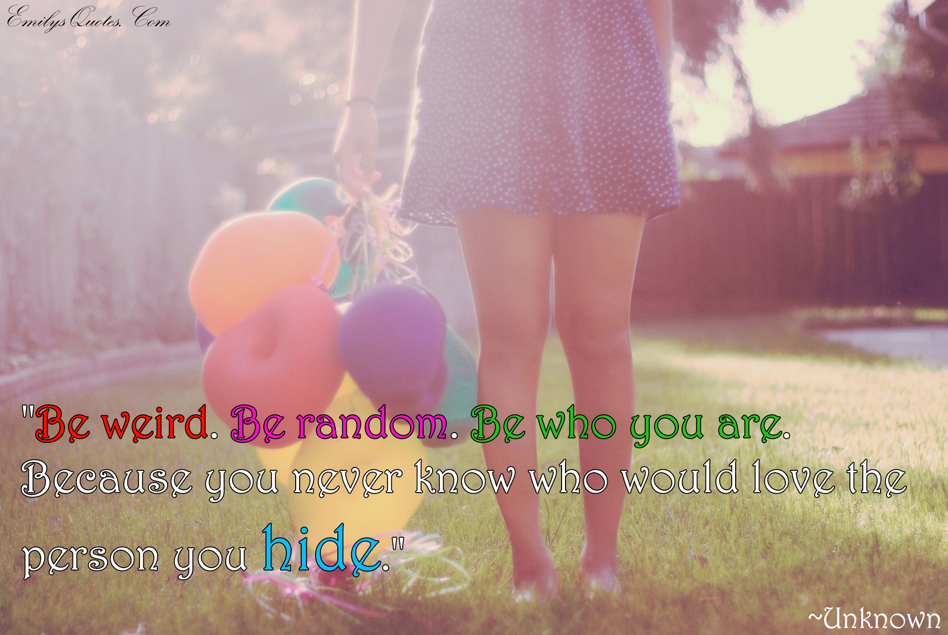Be weird. Be random. Be who you are. Because you never know who would love the person you hide.
