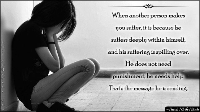 When another person makes you suffer, it is because he suffers deeply within himself, and his suffering is spilling over. He does not need punishment; he needs help. That’s the message he is sending
