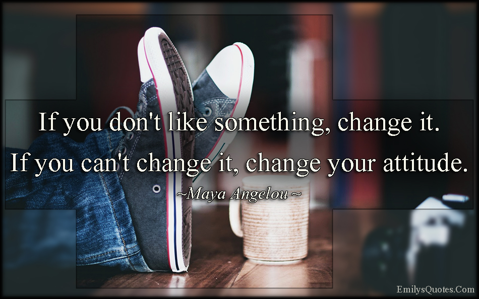 If you don’t like something, change it. If you can’t change it, change