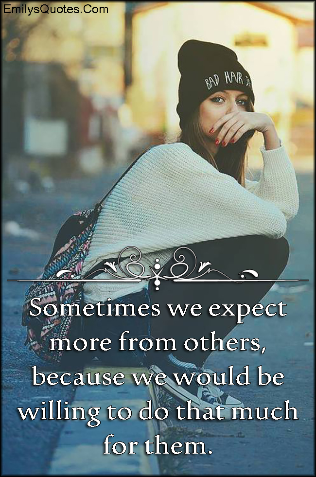 Sometimes we expect more from others, because we would be willing to do
