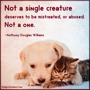 Not a single creature deserves to be mistreated, or abused. Not a one ...