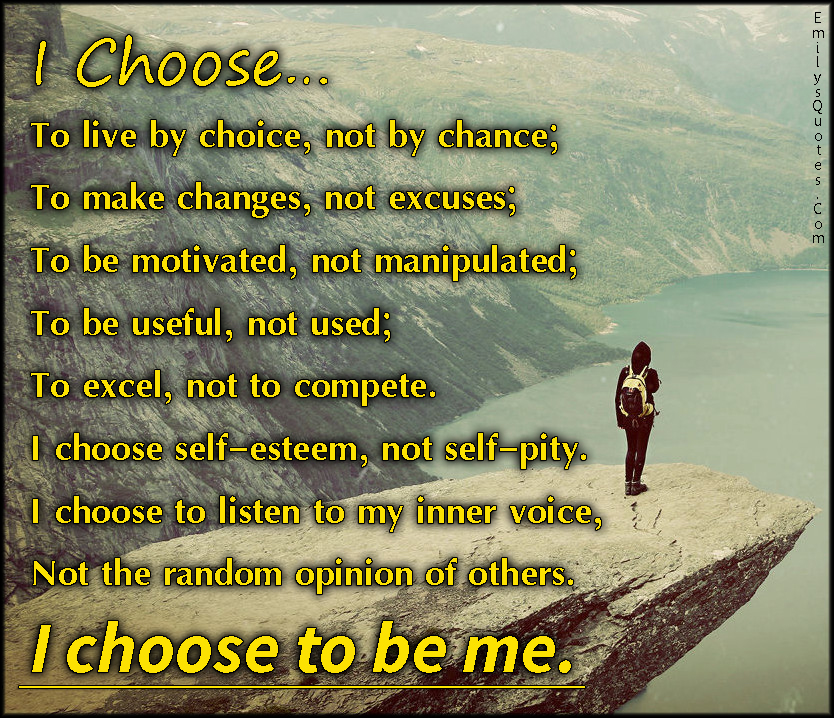 I Choose…  To live by choice, not by chance;  to make changes, not excuses;  to be motivated, not manipulated;  to be useful, not used;  to excel, not to compete.  I choose self-esteem, not self-pity.  I choose to listen to my inner voice,  not the random opinion of others.  I choose to be me