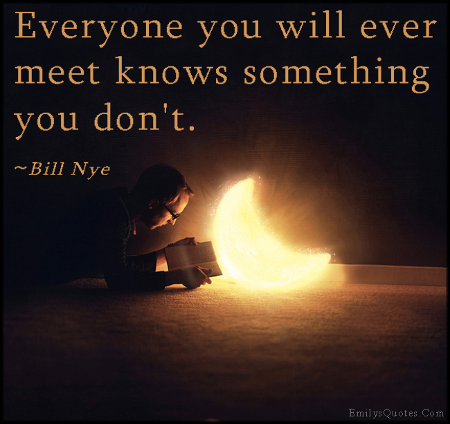 Everyone you will ever meet knows something you don't. ~ Bill Nye