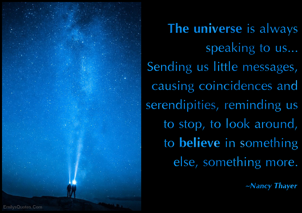 The universe is always speaking to us. … Sending us little messages, causing coincidences and serendipities, reminding us to stop, to look around, to believe in something else, something more