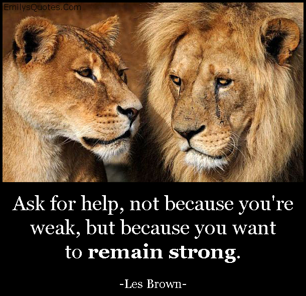 Ask for help, not because you’re weak, but because you want to remain