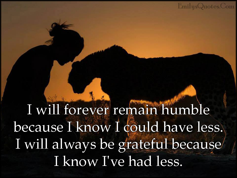 I will forever remain humble because I know I could have less. I will