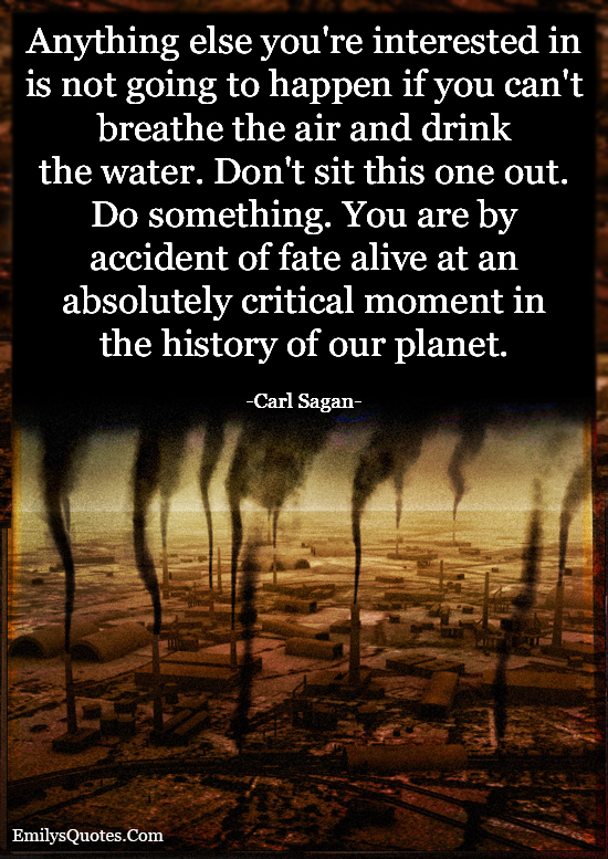 Anything else you’re interested in is not going to happen if you can’t breathe the air and drink the water. Don’t sit this one out. Do something. You are by accident of fate alive at an absolutely critical moment in the history of our planet