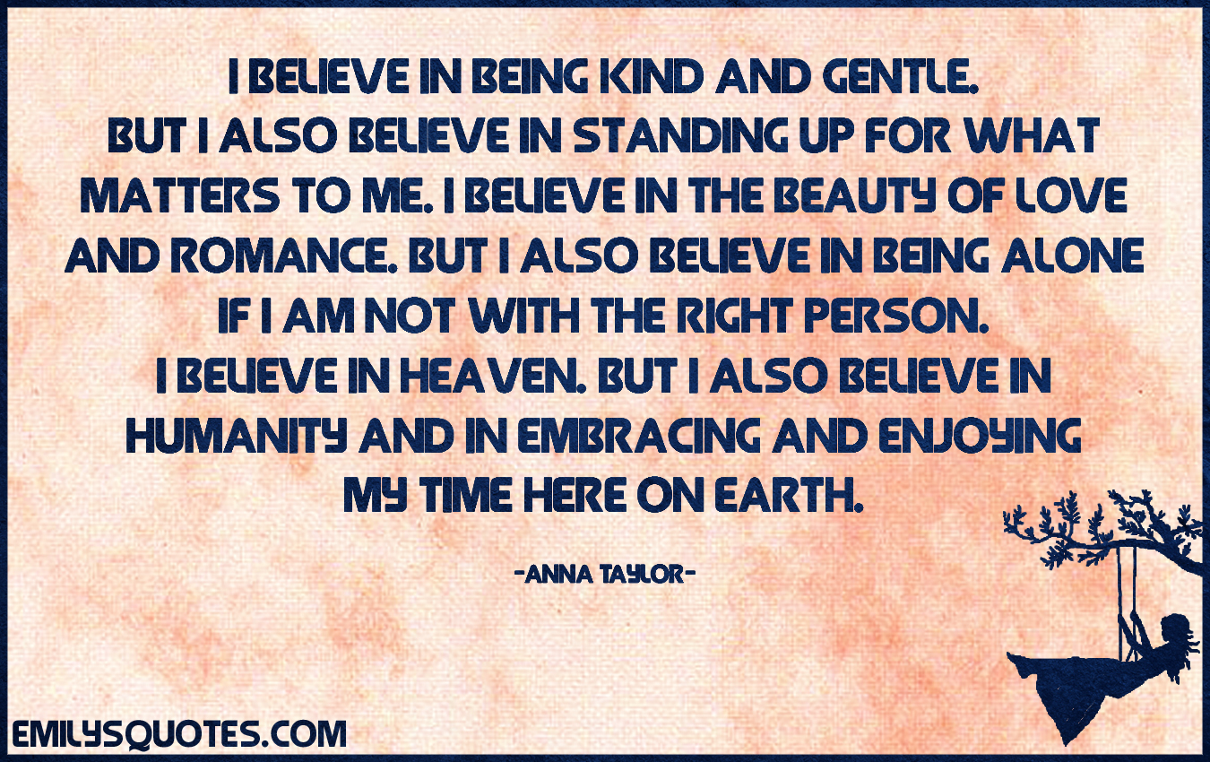 I believe in being kind and gentle. But I also believe in standing up for what matters to me. I believe in the beauty of love and romance. But I also believe in being alone if I am not with the right person. I believe in Heaven. But I also believe in humanity and in embracing and enjoying my time here on earth