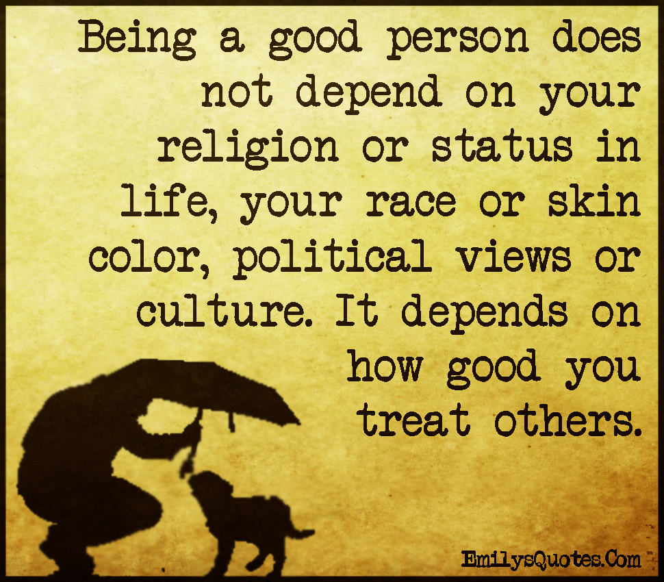 Being A Good Person Does Not Depend On Your Religion Or Status In Life Your Race Or Skin Color Political Views Or Culture It Depends On How Good You Treat Others