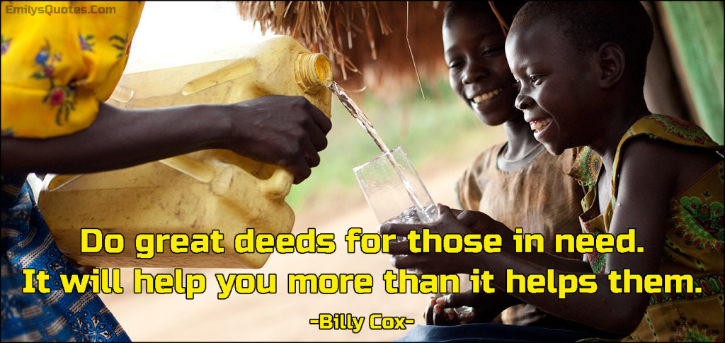 Do great deeds for those in need. It will help you more than it helps them.