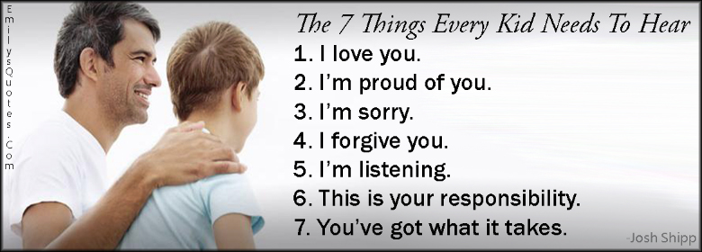 The 7 Things Every Kid Needs To Hear 1. I love you. 2. I’m proud of you. 3. I’m sorry. 4. I forgive you. 5. I’m listening. 6. This is your responsibility. 7. You’ve got what it takes