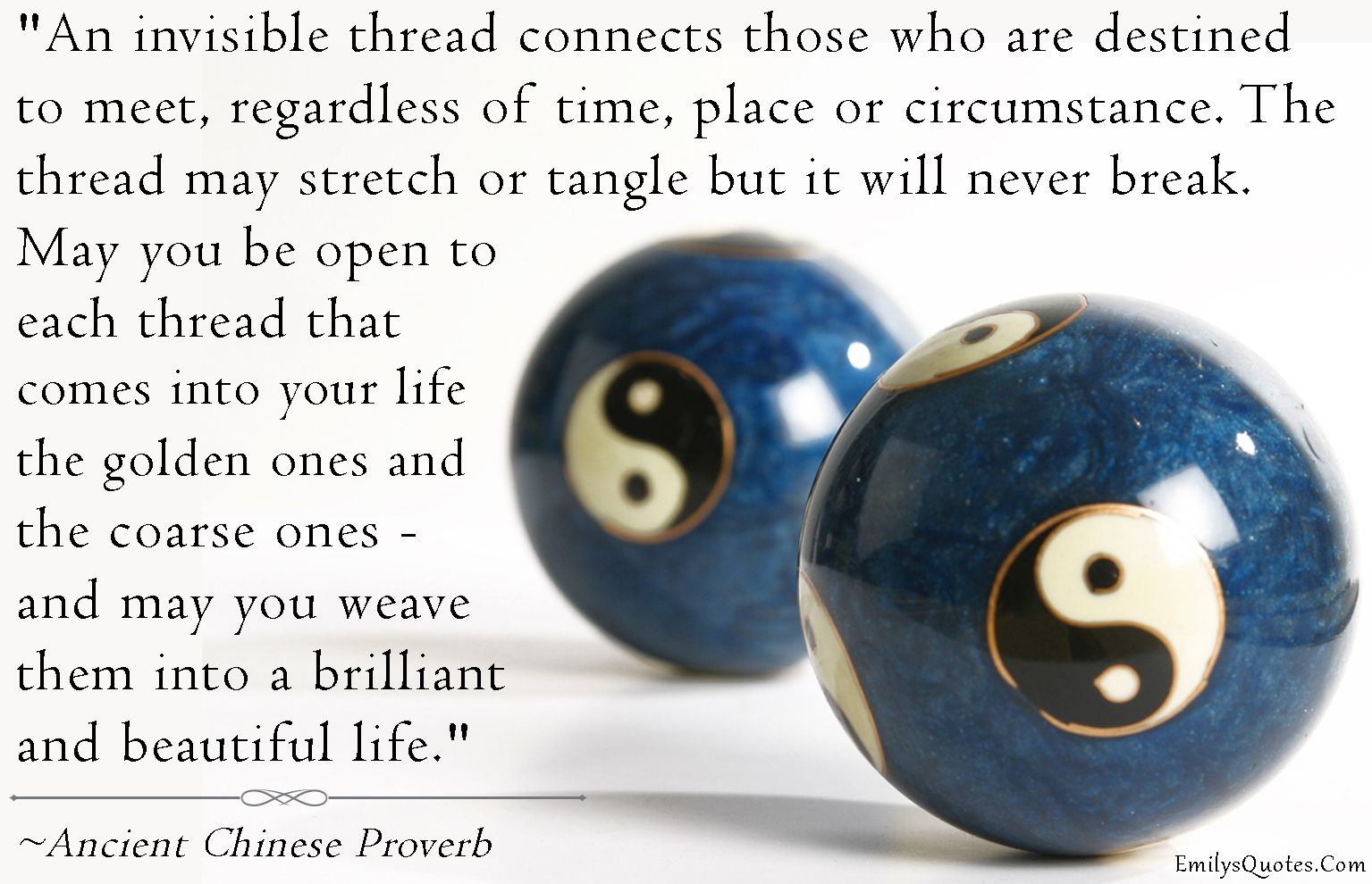 An invisible thread connects those who are destined to meet, regardless of time, place or circumstance. The thread may stretch or tangle but it will never break. May you be open to each thread that comes into your life – the golden ones and the coarse ones – and may you weave them into a brilliant and beautiful life