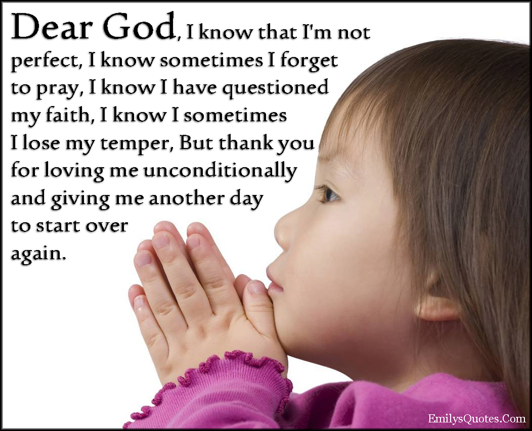 Dear God I know that I’m not perfect, I know sometimes I forget to pray, I know I have questioned my faith, I know I sometimes I lose my temper, But thank you for loving me unconditionally and giving me another day to start over again