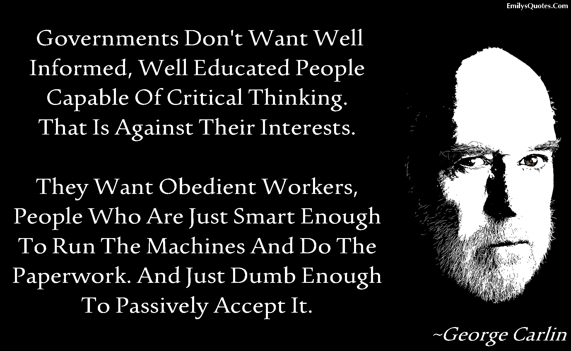 Governments don’t want well informed, well educated people capable of critical thinking. That is against their interests.  They want obedient workers, people who are just smart enough to run the machines and do the paperwork. And just dumb enough to passively accept it