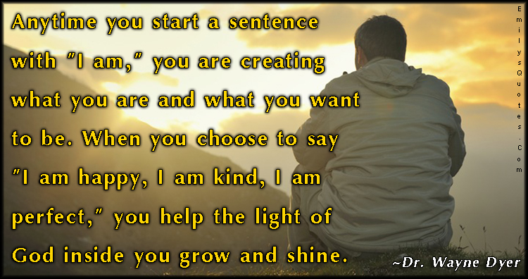 Anytime you start a sentence with “I am,” you are creating what you are and what you want to be. When you choose to say “I am happy, I am kind, I am perfect,” you help the light of God inside you grow and shine