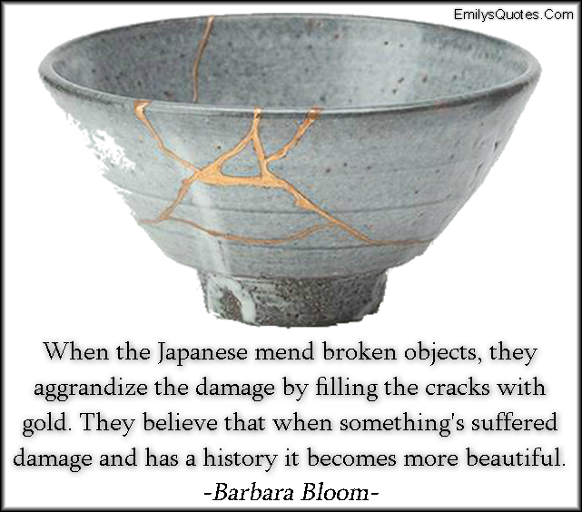 When the Japanese mend broken objects, they aggrandize the damage by filling the cracks with gold. They believe that when something’s suffered damage and has a history it becomes more beautiful