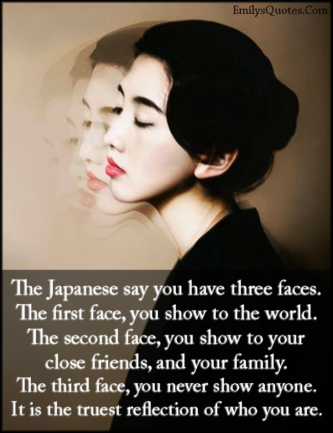 The Japanese say you have three faces. The first face, you show to the world. The second face, you show to your close friends, and your family. The third face, you never show anyone. It is the truest reflection of who you are