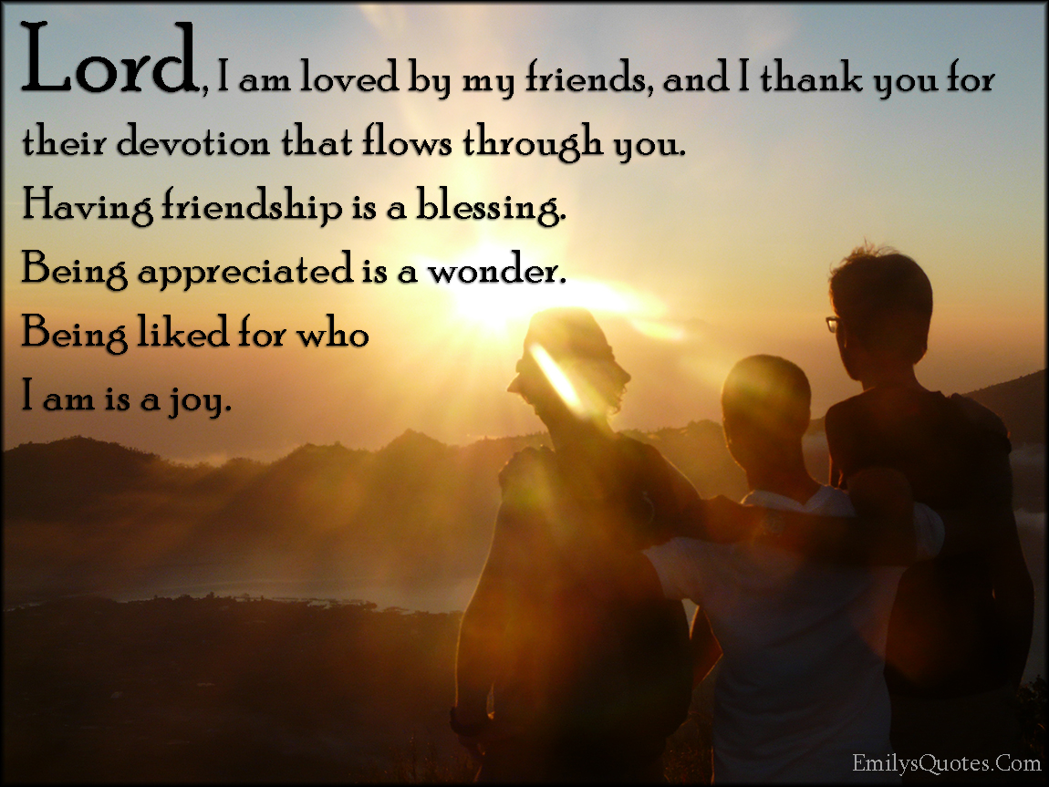 Lord, I am loved by my friends, and I thank you for their devotion that flows through you. Having friendship is a blessing. Being appreciated is a wonder. Being liked for who I am is a joy