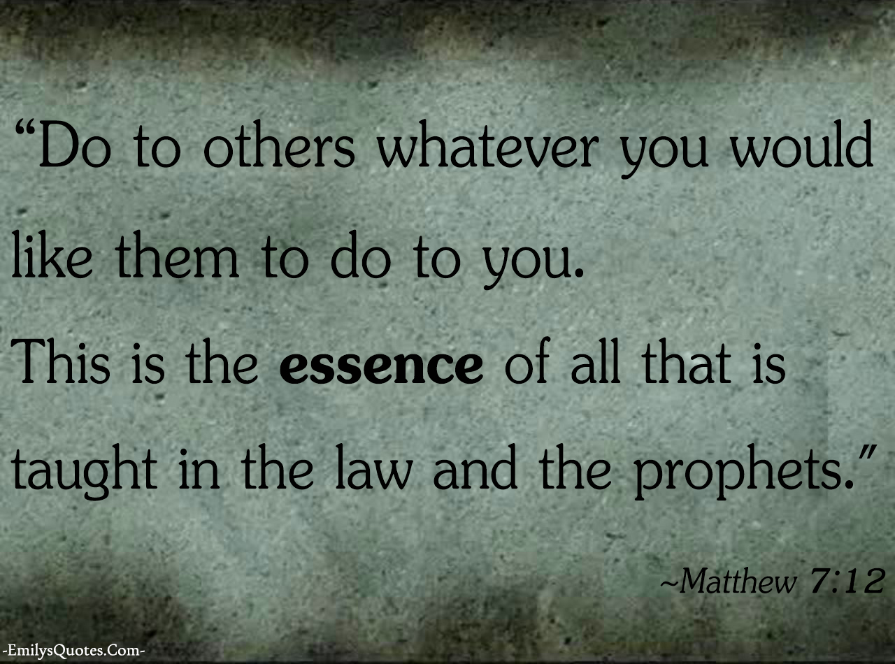 Do to others whatever you would like them to do to you. This is the essence of all that is taught in the law and the prophets