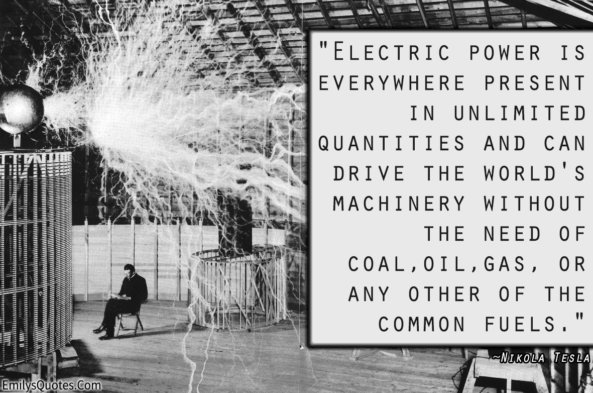 Electric power is everywhere present in unlimited quantities and can drive the world’s machinery without the need of coal, oil, gas, or any other of the common fuels