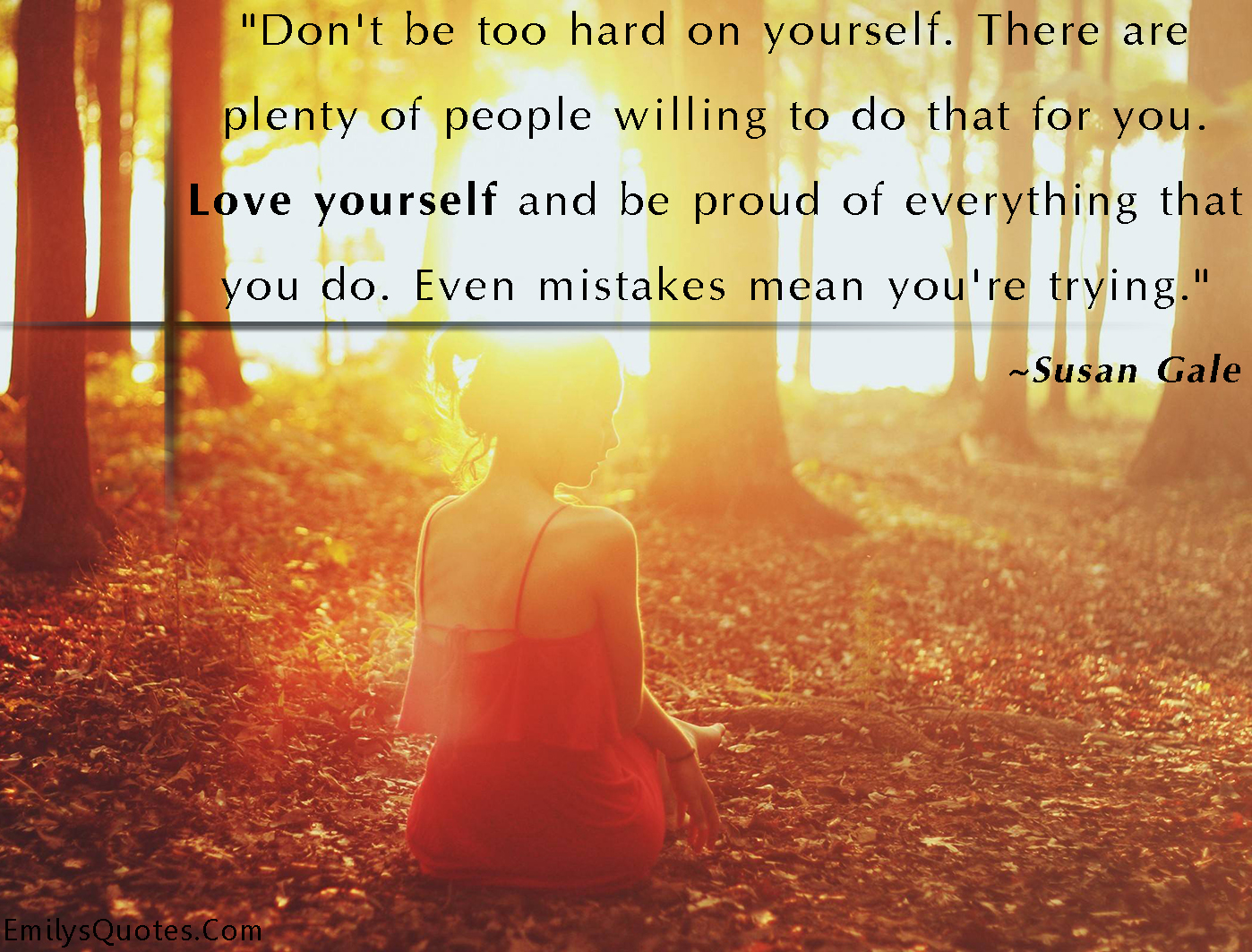 Don’t be too hard on yourself. There are plenty of people willing to do that for you. Love yourself and be proud of everything that you do. Even mistakes mean you’re trying