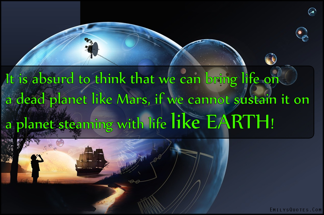 It is absurd to think that we can bring life on a dead planet like Mars, if we cannot sustain it on a planet steaming with life like EARTH!