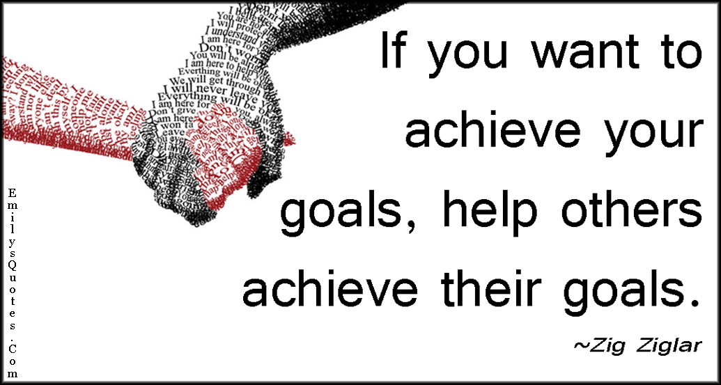 If you want to achieve your goals, help others achieve their goals