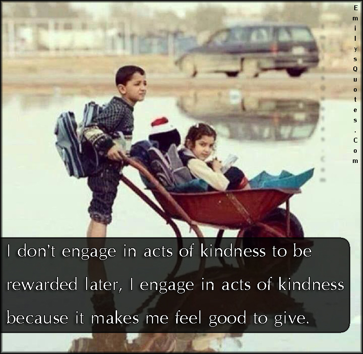 I don’t engage in acts of kindness to be rewarded later, I engage in acts of kindness because it makes me feel good to give