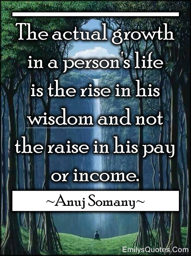 The actual growth in a person’s life is the rise in his wisdom and not the raise in his pay or income