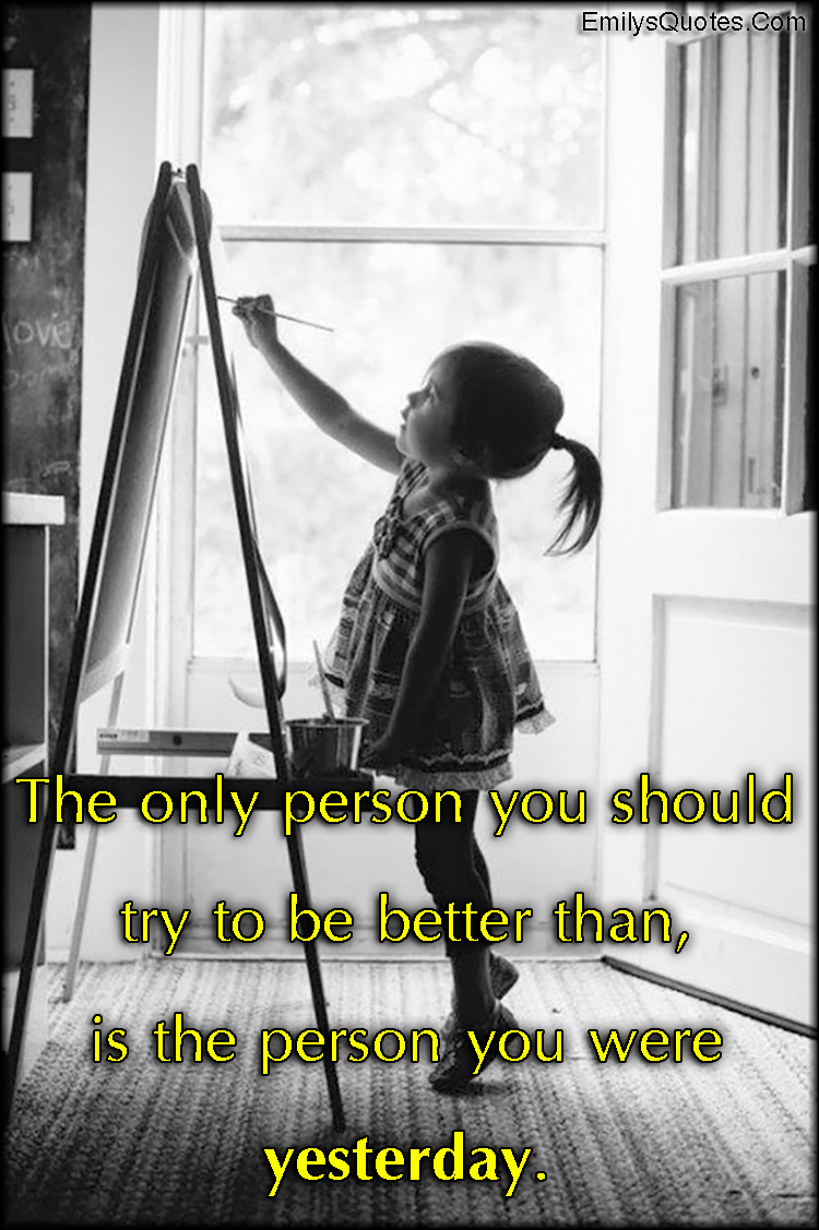 The only person you should try to be better than, is the person you were yesterday