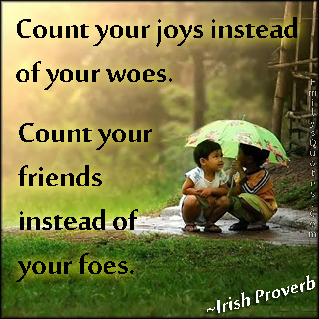 Count your joys instead of your woes. Count your friends instead of your foes