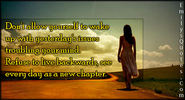 Don’t allow yourself to wake up with yesterday’s issues troubling your mind. Refuse to live backwards, see every day as a new chapter