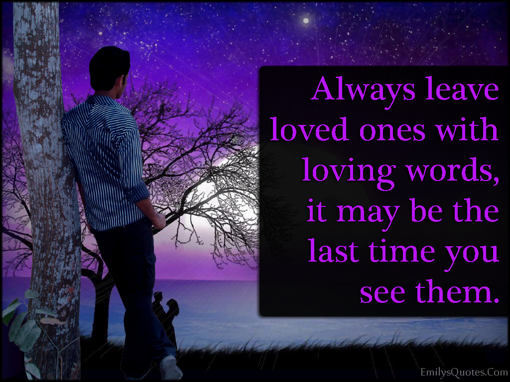 Always leave loved ones with loving words, it may be the last time you see them