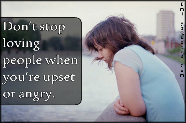 Don’t stop loving people when you’re upset or angry