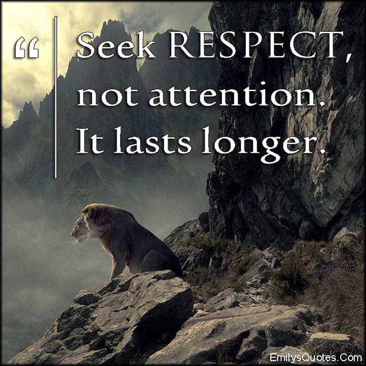 Seek respect, not attention. It lasts longer