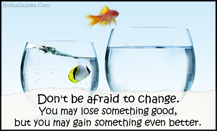 Don’t be afraid to change. You may lose something good, but you may gain something even better