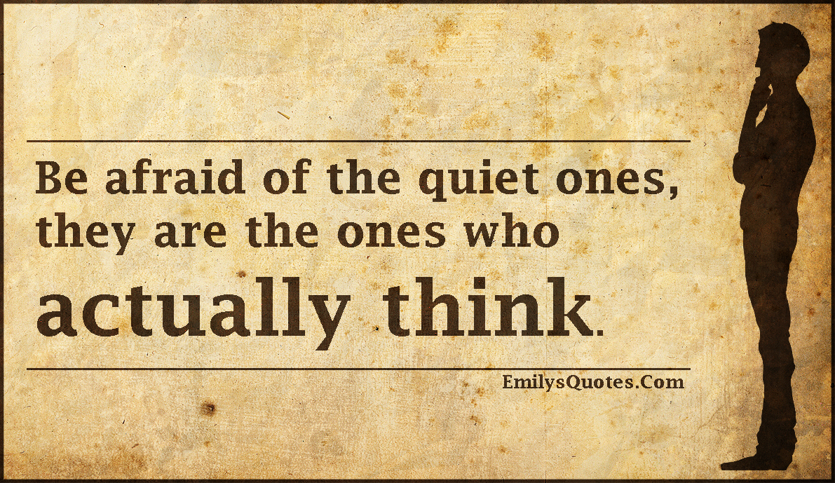 Be afraid of the quiet ones, they are the ones who actually think