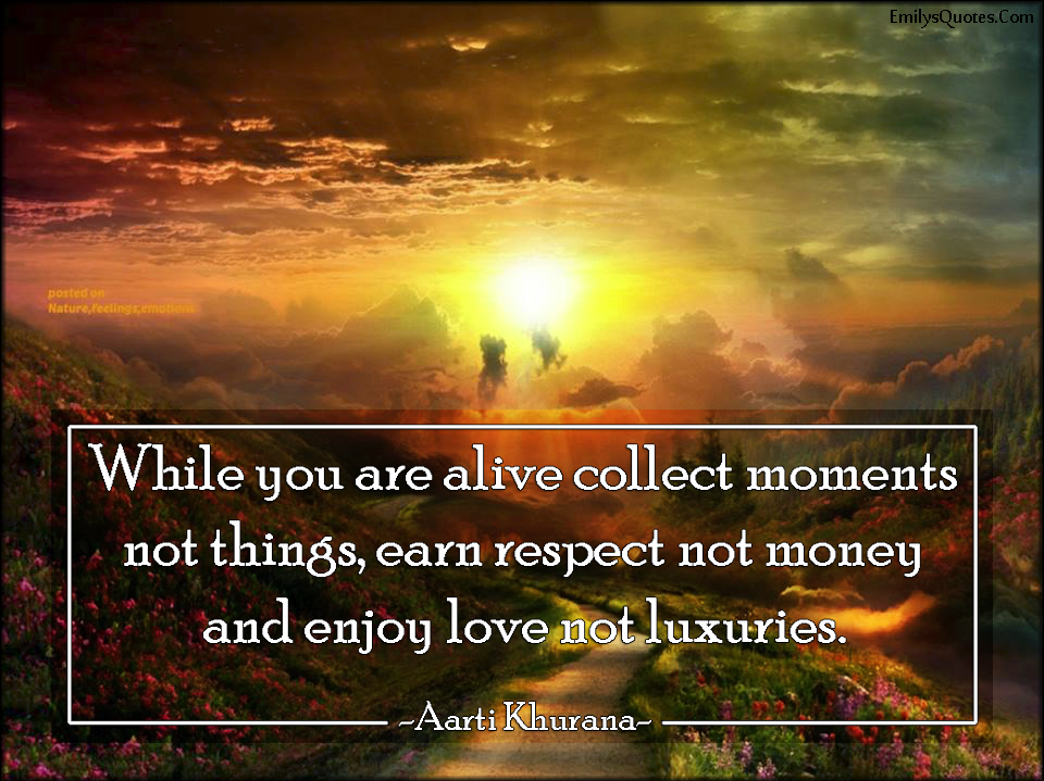 While you are alive collect moments not things, earn respect not money and enjoy love not luxuries