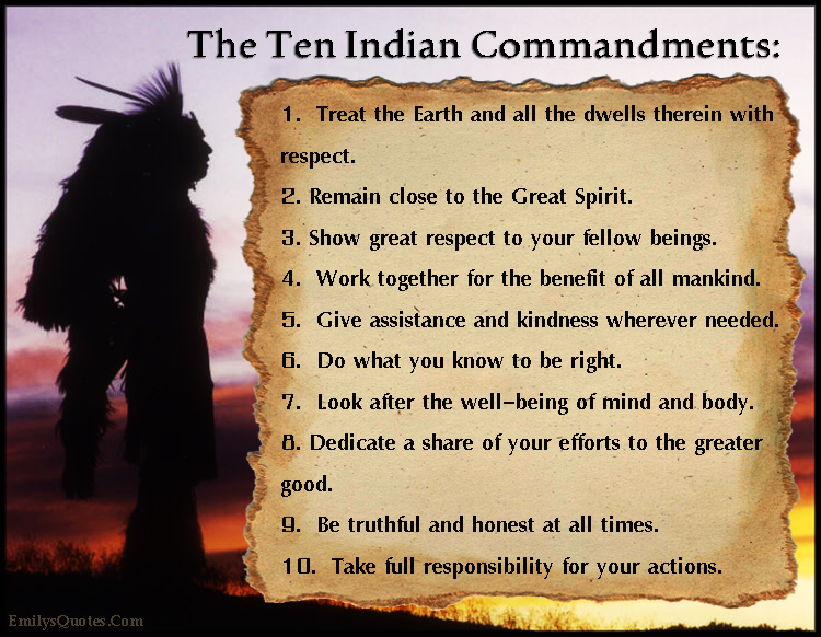 The Ten Indian Commandments: 1. Treat the Earth and all the dwells therein with respect. 2. Remain close to the Great Spirit. 3. Show great respect to your fellow beings. 4. Work together for the benefit of all mankind. 5. Give assistance and kindness wherever needed. 6. Do what you know to be right. 7. Look after the well-being of mind and body. 8. Dedicate a share of your efforts to the greater good. 9. Be truthful and honest at all times. 10. Take full responsibility for your actions