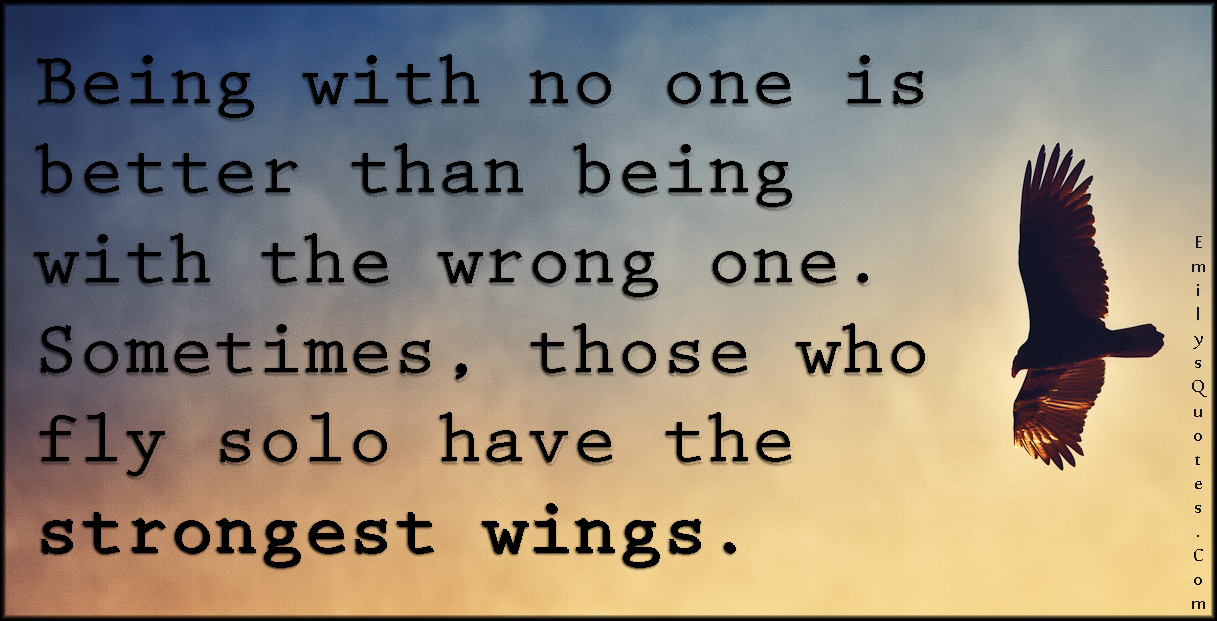 Being with no one is better than being with the wrong one. Sometimes, those who fly solo have the strongest wings