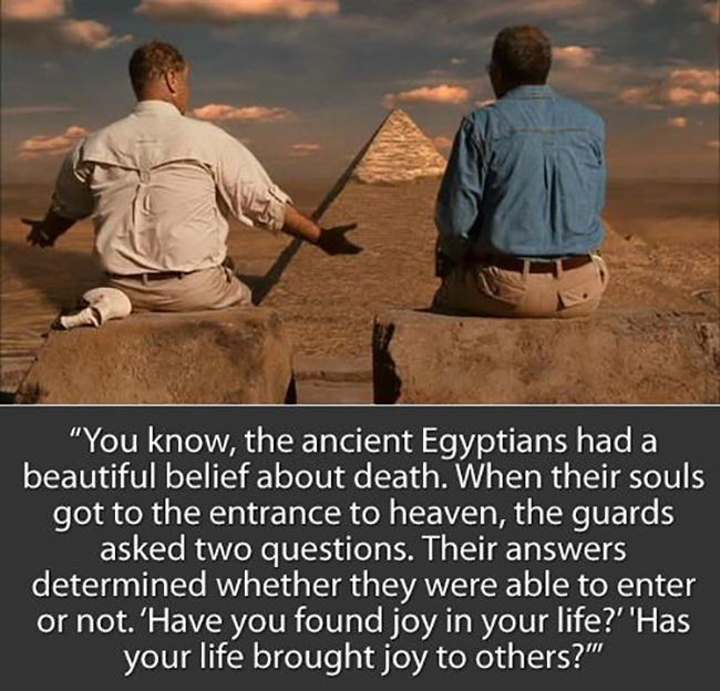 You know, the ancient Egyptians had a beautiful belief about death. When their souls got to the entrance to heaven, the guards asked two questions. Their answers determined whether they were able to enter or not. ‘Have you found joy in your life?’ ‘Has your life brought joy to others?’