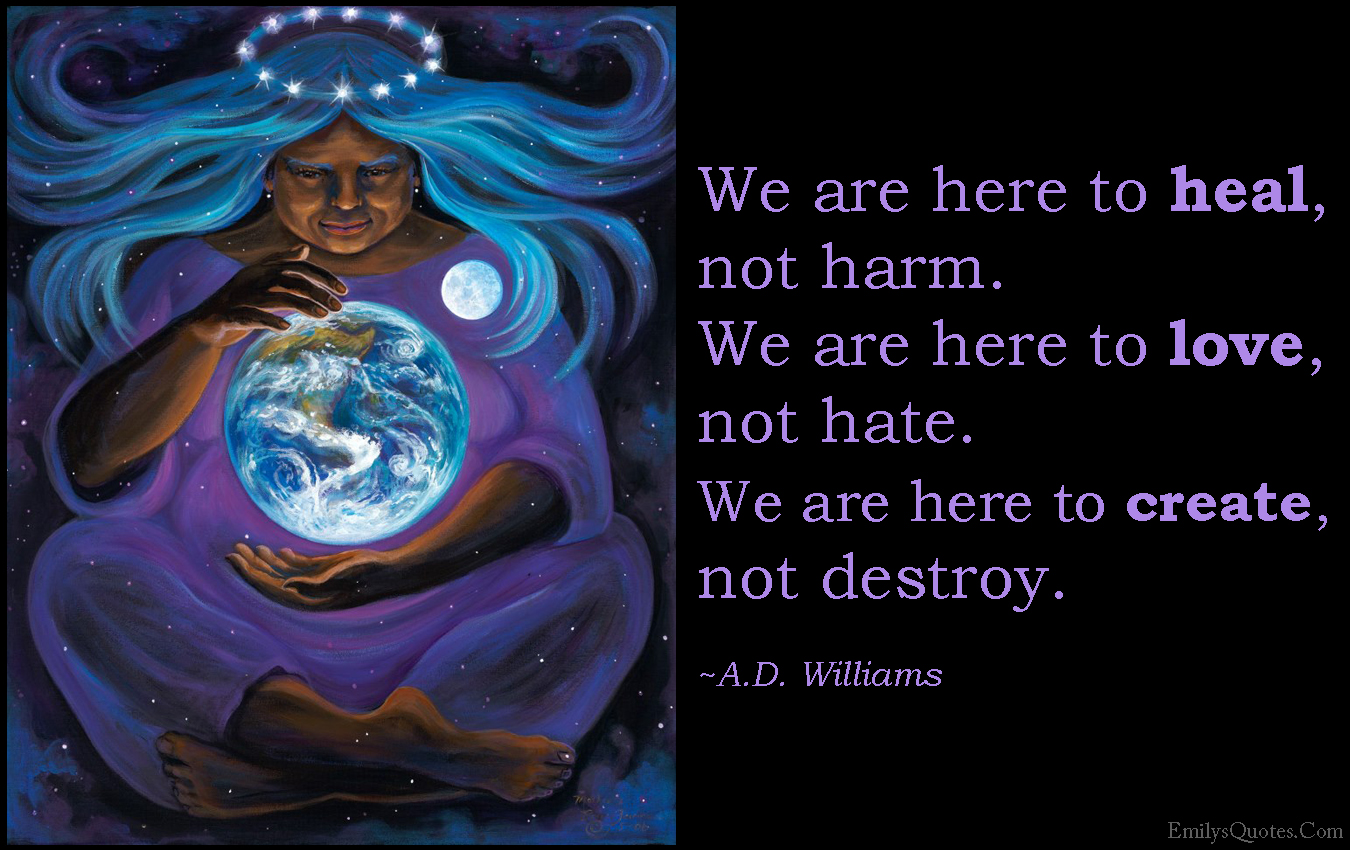We are here to heal, not harm. We are here to love, not hate. We are here to create, not destroy