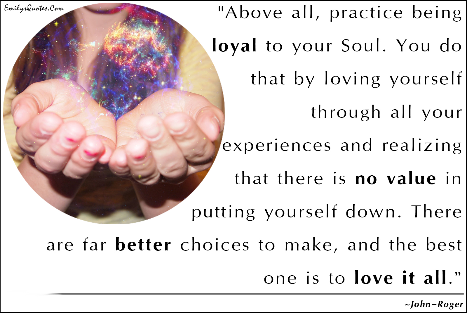 Above all, practice being loyal to your Soul. You do that by loving yourself through all your experiences and realizing that there is no value in putting yourself down. There are far better choices to make, and the best one is to love it all