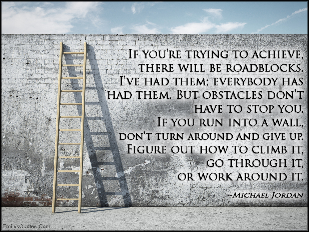 If you’re trying to achieve, there will be roadblocks. I’ve had them; everybody has had them. But obstacles don’t have to stop you. If you run into a wall, don’t turn around and give up. Figure out how to climb it, go through it, or work around it