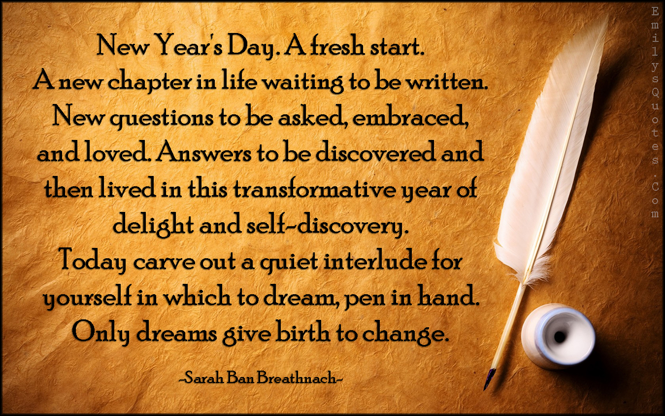 New Year’s Day. A fresh start. A new chapter in life waiting to be written. New questions to be asked, embraced, and loved. Answers to be discovered and then lived in this transformative year of delight and self-discovery. Today carve out a quiet interlude for yourself in which to dream, pen in hand. Only dreams give birth to change