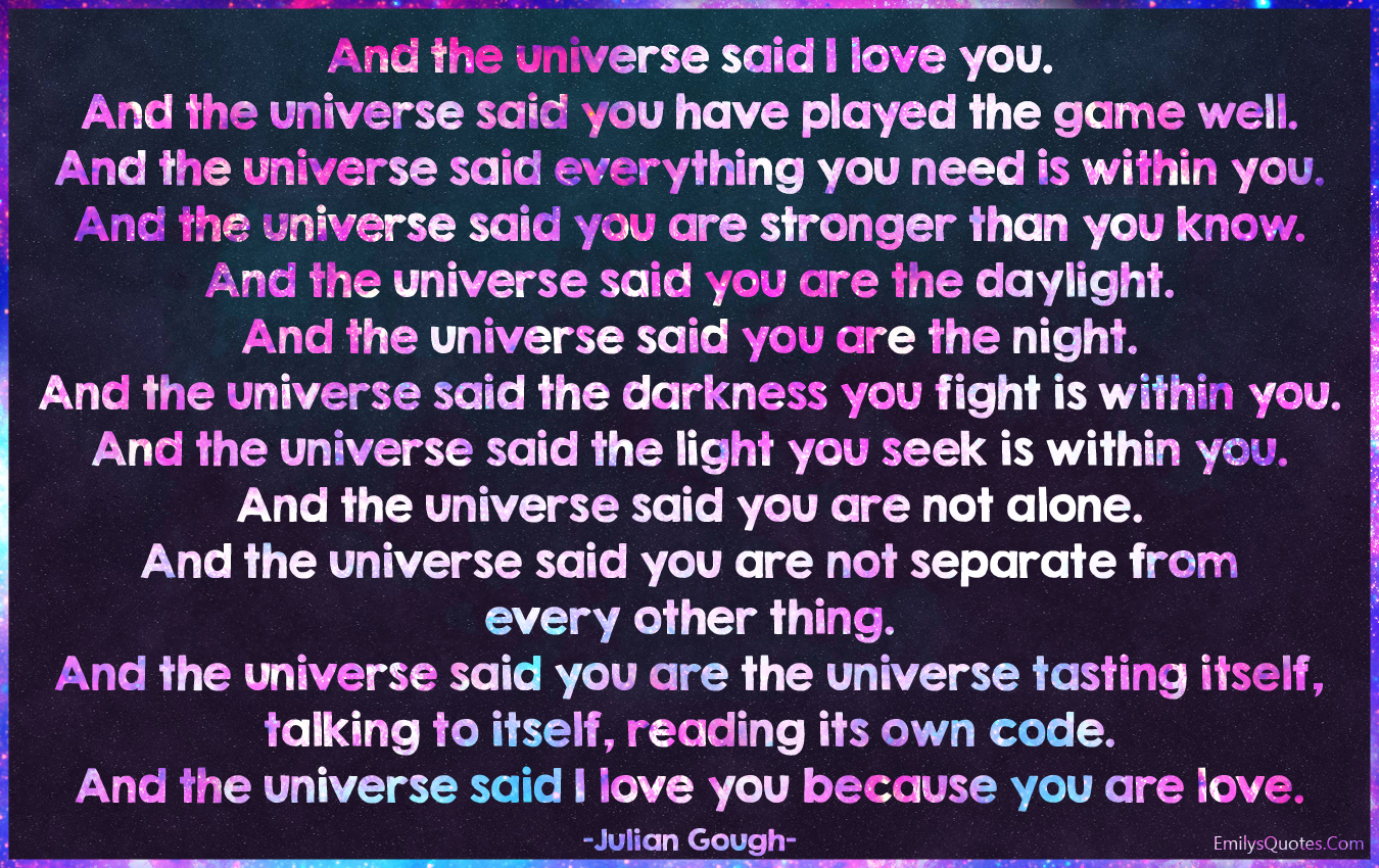 And the universe said I love you. And the universe said you have played the game well. And the universe said everything you need is within you. And the universe said you are stronger than you know. And the universe said you are the daylight. And the universe said you are the night. And the universe said the darkness you fight is within you. And the universe said the light you seek is within you. And the universe said you are not alone. And the universe said you are not separate from every other thing. And the universe said you are the universe tasting itself, talking to itself, reading its own code. And the universe said I love you because you are love